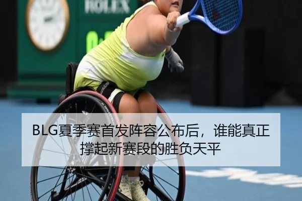 BLG夏季赛首发阵容公布后，谁能真正撑起新赛段的胜负天平